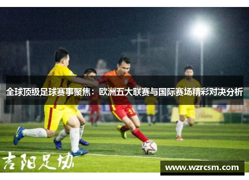 全球顶级足球赛事聚焦：欧洲五大联赛与国际赛场精彩对决分析
