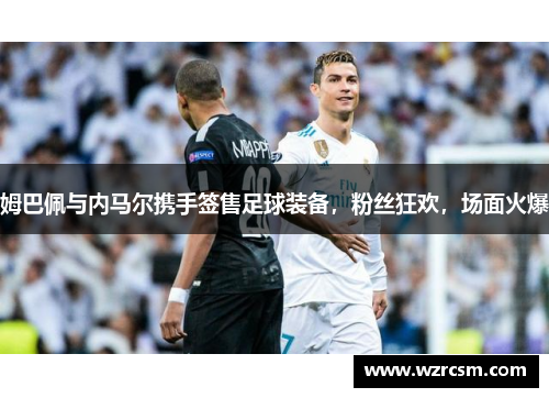 姆巴佩与内马尔携手签售足球装备，粉丝狂欢，场面火爆